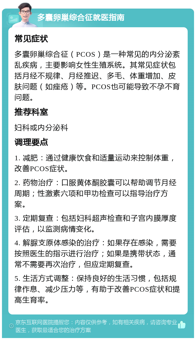 多囊卵巢综合征就医指南 常见症状 多囊卵巢综合征（PCOS）是一种常见的内分泌紊乱疾病，主要影响女性生殖系统。其常见症状包括月经不规律、月经推迟、多毛、体重增加、皮肤问题（如痤疮）等。PCOS也可能导致不孕不育问题。 推荐科室 妇科或内分泌科 调理要点 1. 减肥：通过健康饮食和适量运动来控制体重，改善PCOS症状。 2. 药物治疗：口服黄体酮胶囊可以帮助调节月经周期；性激素六项和甲功检查可以指导治疗方案。 3. 定期复查：包括妇科超声检查和子宫内膜厚度评估，以监测病情变化。 4. 解脲支原体感染的治疗：如果存在感染，需要按照医生的指示进行治疗；如果是携带状态，通常不需要再次治疗，但应定期复查。 5. 生活方式调整：保持良好的生活习惯，包括规律作息、减少压力等，有助于改善PCOS症状和提高生育率。