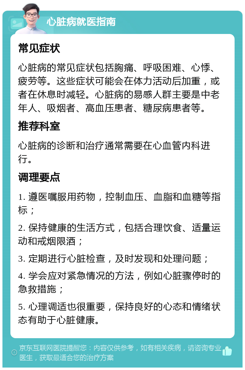 心脏病就医指南 常见症状 心脏病的常见症状包括胸痛、呼吸困难、心悸、疲劳等。这些症状可能会在体力活动后加重，或者在休息时减轻。心脏病的易感人群主要是中老年人、吸烟者、高血压患者、糖尿病患者等。 推荐科室 心脏病的诊断和治疗通常需要在心血管内科进行。 调理要点 1. 遵医嘱服用药物，控制血压、血脂和血糖等指标； 2. 保持健康的生活方式，包括合理饮食、适量运动和戒烟限酒； 3. 定期进行心脏检查，及时发现和处理问题； 4. 学会应对紧急情况的方法，例如心脏骤停时的急救措施； 5. 心理调适也很重要，保持良好的心态和情绪状态有助于心脏健康。