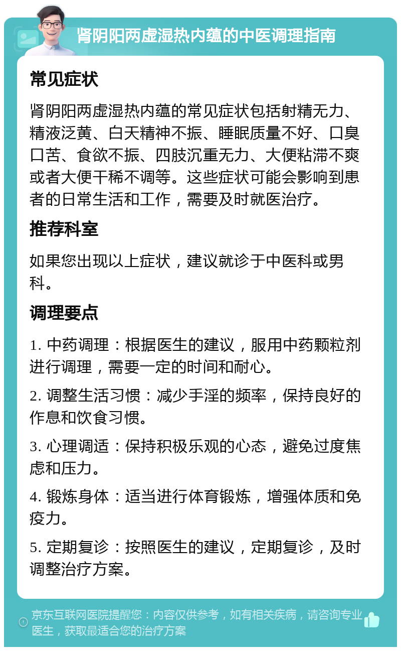 肾阴阳两虚湿热内蕴的中医调理指南 常见症状 肾阴阳两虚湿热内蕴的常见症状包括射精无力、精液泛黄、白天精神不振、睡眠质量不好、口臭口苦、食欲不振、四肢沉重无力、大便粘滞不爽或者大便干稀不调等。这些症状可能会影响到患者的日常生活和工作，需要及时就医治疗。 推荐科室 如果您出现以上症状，建议就诊于中医科或男科。 调理要点 1. 中药调理：根据医生的建议，服用中药颗粒剂进行调理，需要一定的时间和耐心。 2. 调整生活习惯：减少手淫的频率，保持良好的作息和饮食习惯。 3. 心理调适：保持积极乐观的心态，避免过度焦虑和压力。 4. 锻炼身体：适当进行体育锻炼，增强体质和免疫力。 5. 定期复诊：按照医生的建议，定期复诊，及时调整治疗方案。