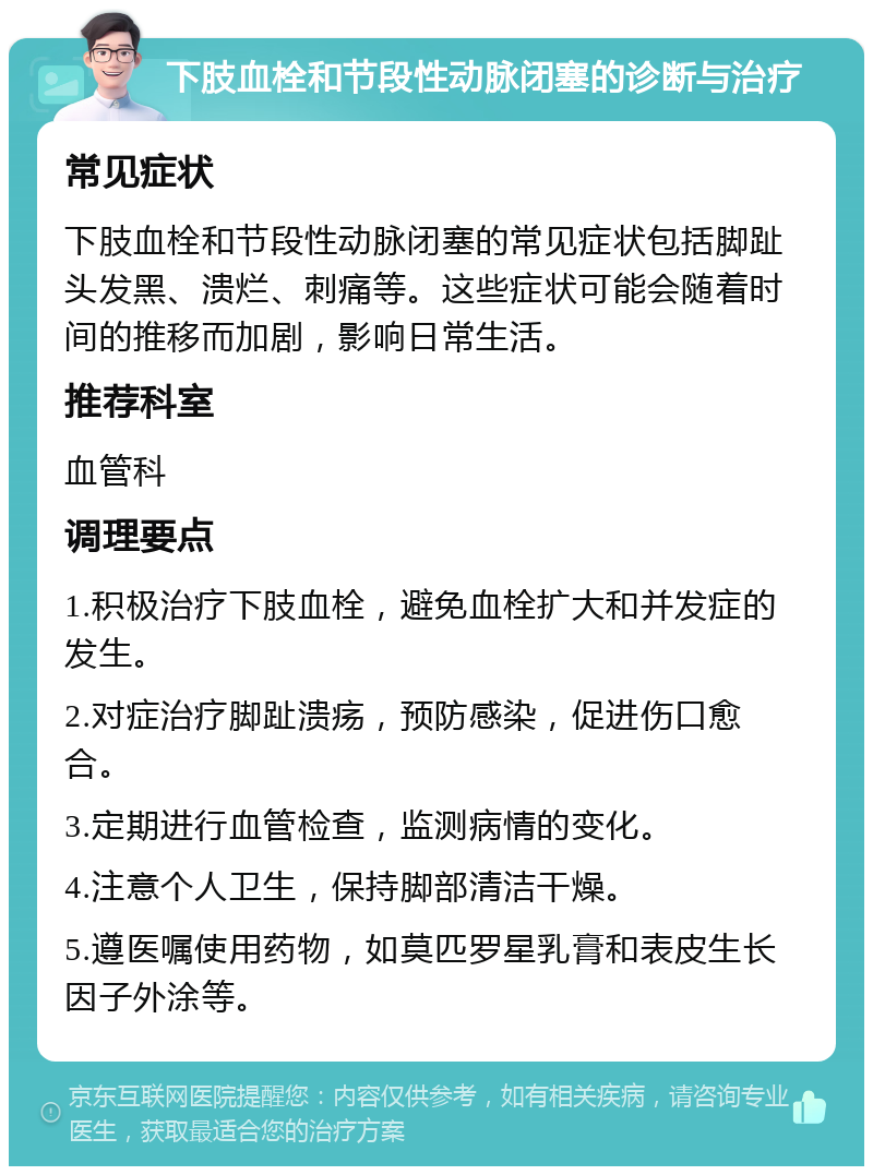 下肢血栓和节段性动脉闭塞的诊断与治疗 常见症状 下肢血栓和节段性动脉闭塞的常见症状包括脚趾头发黑、溃烂、刺痛等。这些症状可能会随着时间的推移而加剧，影响日常生活。 推荐科室 血管科 调理要点 1.积极治疗下肢血栓，避免血栓扩大和并发症的发生。 2.对症治疗脚趾溃疡，预防感染，促进伤口愈合。 3.定期进行血管检查，监测病情的变化。 4.注意个人卫生，保持脚部清洁干燥。 5.遵医嘱使用药物，如莫匹罗星乳膏和表皮生长因子外涂等。