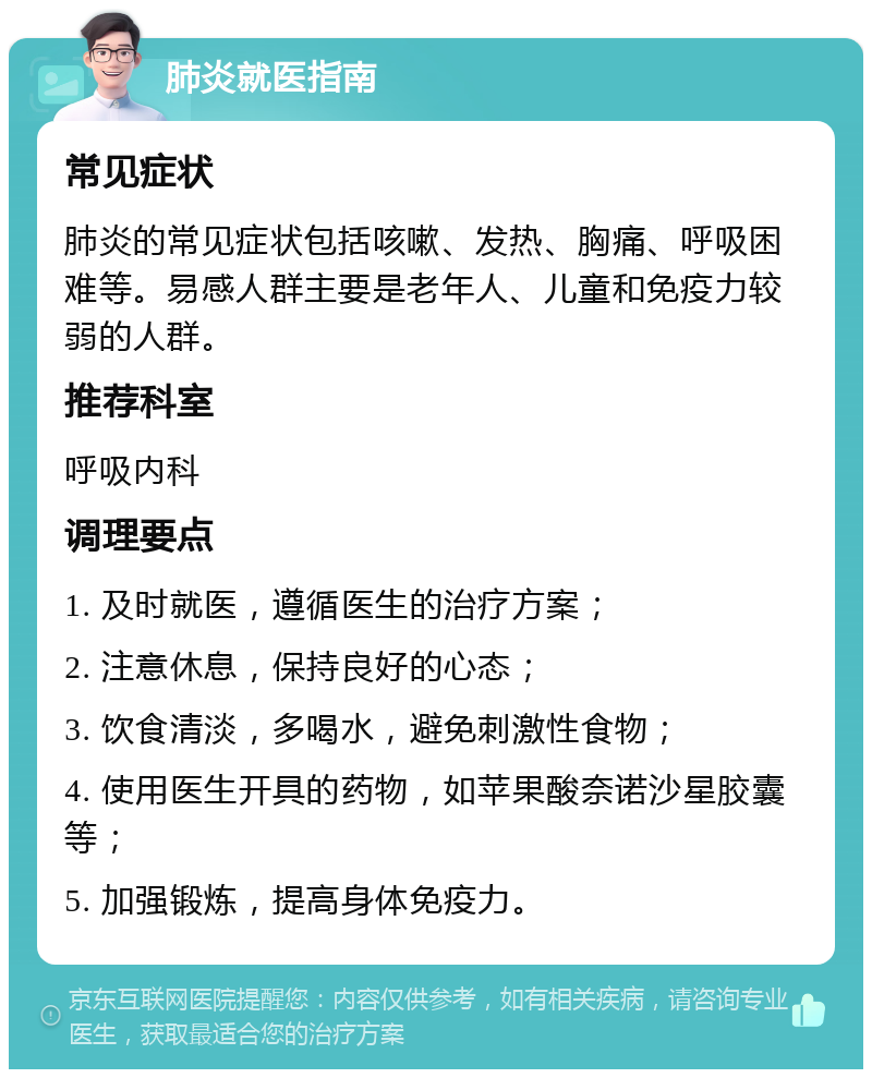 肺炎就医指南 常见症状 肺炎的常见症状包括咳嗽、发热、胸痛、呼吸困难等。易感人群主要是老年人、儿童和免疫力较弱的人群。 推荐科室 呼吸内科 调理要点 1. 及时就医，遵循医生的治疗方案； 2. 注意休息，保持良好的心态； 3. 饮食清淡，多喝水，避免刺激性食物； 4. 使用医生开具的药物，如苹果酸奈诺沙星胶囊等； 5. 加强锻炼，提高身体免疫力。