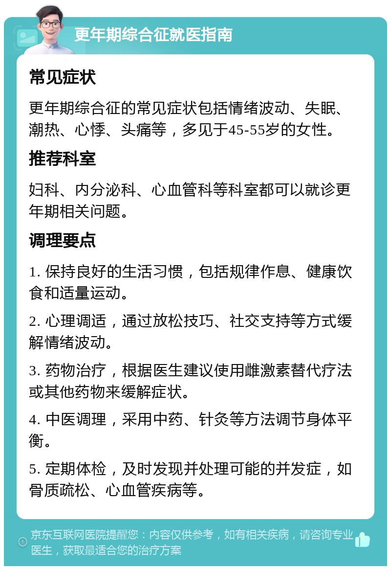 更年期综合征就医指南 常见症状 更年期综合征的常见症状包括情绪波动、失眠、潮热、心悸、头痛等，多见于45-55岁的女性。 推荐科室 妇科、内分泌科、心血管科等科室都可以就诊更年期相关问题。 调理要点 1. 保持良好的生活习惯，包括规律作息、健康饮食和适量运动。 2. 心理调适，通过放松技巧、社交支持等方式缓解情绪波动。 3. 药物治疗，根据医生建议使用雌激素替代疗法或其他药物来缓解症状。 4. 中医调理，采用中药、针灸等方法调节身体平衡。 5. 定期体检，及时发现并处理可能的并发症，如骨质疏松、心血管疾病等。