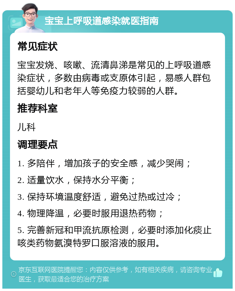 宝宝上呼吸道感染就医指南 常见症状 宝宝发烧、咳嗽、流清鼻涕是常见的上呼吸道感染症状，多数由病毒或支原体引起，易感人群包括婴幼儿和老年人等免疫力较弱的人群。 推荐科室 儿科 调理要点 1. 多陪伴，增加孩子的安全感，减少哭闹； 2. 适量饮水，保持水分平衡； 3. 保持环境温度舒适，避免过热或过冷； 4. 物理降温，必要时服用退热药物； 5. 完善新冠和甲流抗原检测，必要时添加化痰止咳类药物氨溴特罗口服溶液的服用。