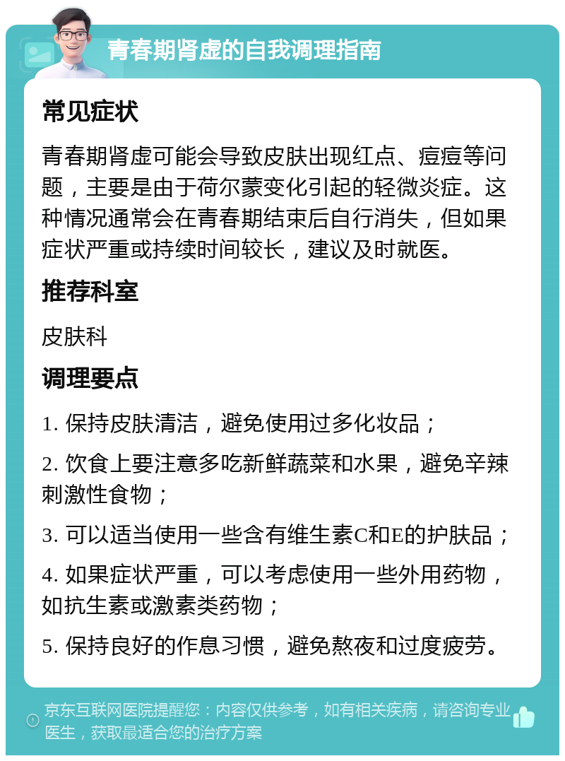 青春期肾虚的自我调理指南 常见症状 青春期肾虚可能会导致皮肤出现红点、痘痘等问题，主要是由于荷尔蒙变化引起的轻微炎症。这种情况通常会在青春期结束后自行消失，但如果症状严重或持续时间较长，建议及时就医。 推荐科室 皮肤科 调理要点 1. 保持皮肤清洁，避免使用过多化妆品； 2. 饮食上要注意多吃新鲜蔬菜和水果，避免辛辣刺激性食物； 3. 可以适当使用一些含有维生素C和E的护肤品； 4. 如果症状严重，可以考虑使用一些外用药物，如抗生素或激素类药物； 5. 保持良好的作息习惯，避免熬夜和过度疲劳。