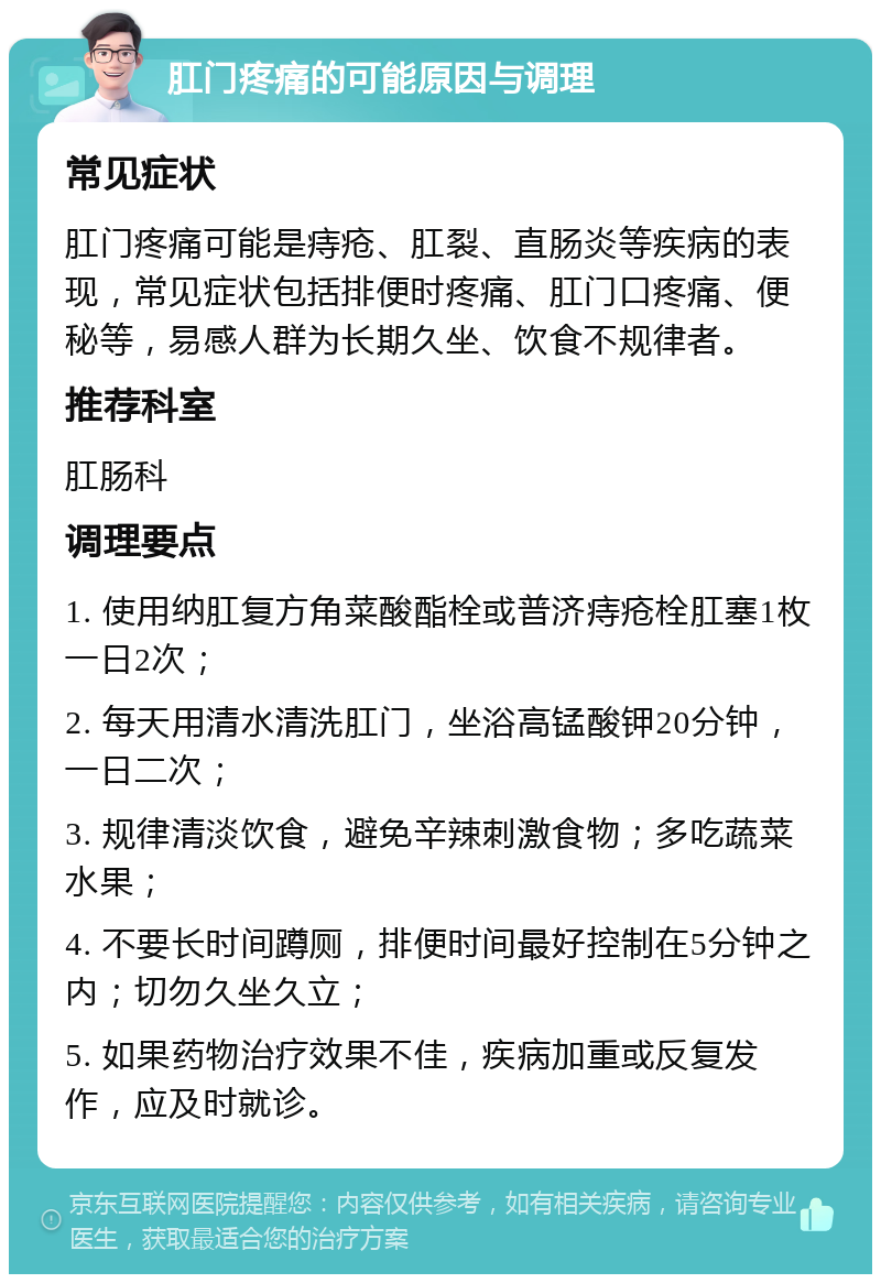 肛门疼痛的可能原因与调理 常见症状 肛门疼痛可能是痔疮、肛裂、直肠炎等疾病的表现，常见症状包括排便时疼痛、肛门口疼痛、便秘等，易感人群为长期久坐、饮食不规律者。 推荐科室 肛肠科 调理要点 1. 使用纳肛复方角菜酸酯栓或普济痔疮栓肛塞1枚一日2次； 2. 每天用清水清洗肛门，坐浴高锰酸钾20分钟，一日二次； 3. 规律清淡饮食，避免辛辣刺激食物；多吃蔬菜水果； 4. 不要长时间蹲厕，排便时间最好控制在5分钟之内；切勿久坐久立； 5. 如果药物治疗效果不佳，疾病加重或反复发作，应及时就诊。