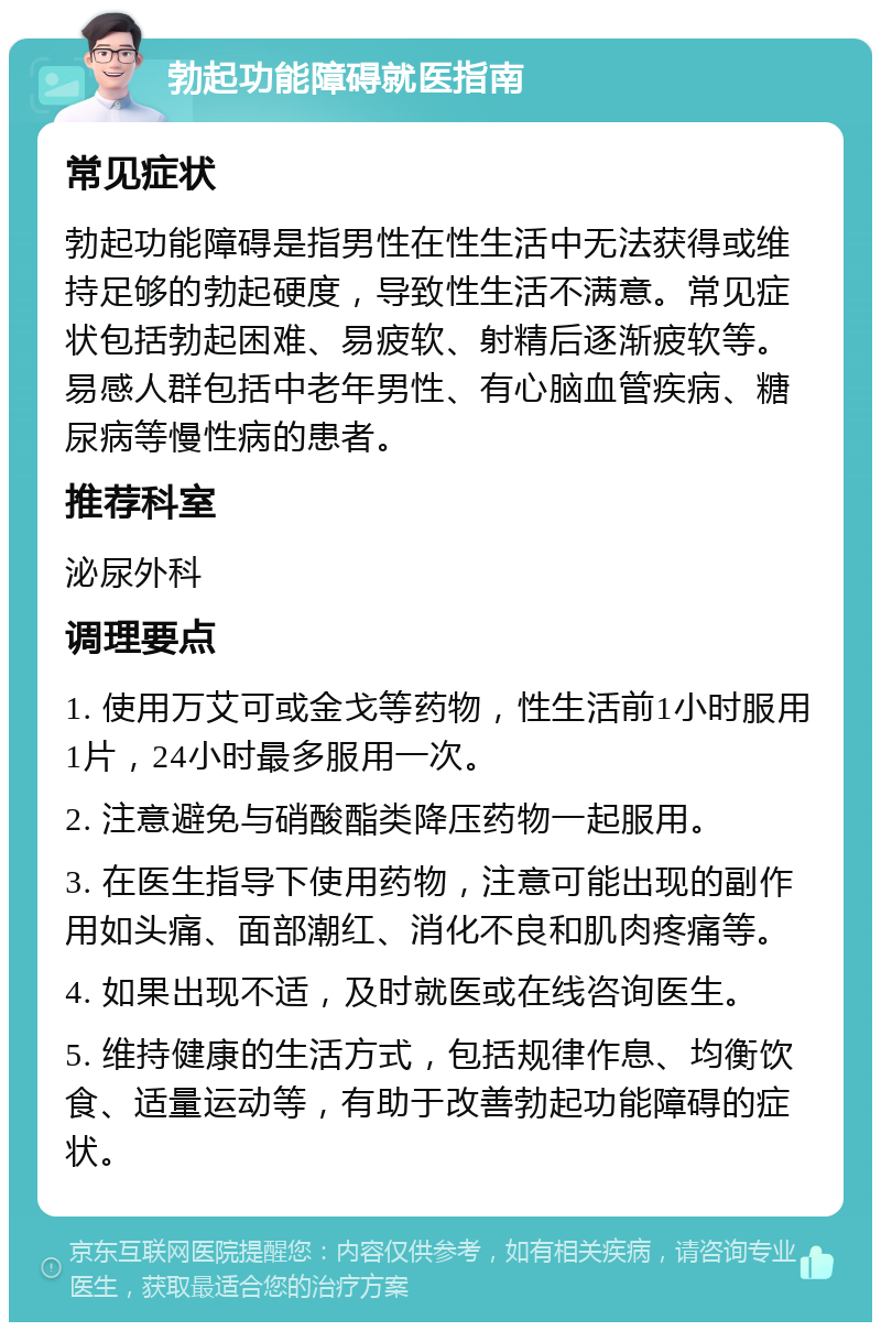 勃起功能障碍就医指南 常见症状 勃起功能障碍是指男性在性生活中无法获得或维持足够的勃起硬度，导致性生活不满意。常见症状包括勃起困难、易疲软、射精后逐渐疲软等。易感人群包括中老年男性、有心脑血管疾病、糖尿病等慢性病的患者。 推荐科室 泌尿外科 调理要点 1. 使用万艾可或金戈等药物，性生活前1小时服用1片，24小时最多服用一次。 2. 注意避免与硝酸酯类降压药物一起服用。 3. 在医生指导下使用药物，注意可能出现的副作用如头痛、面部潮红、消化不良和肌肉疼痛等。 4. 如果出现不适，及时就医或在线咨询医生。 5. 维持健康的生活方式，包括规律作息、均衡饮食、适量运动等，有助于改善勃起功能障碍的症状。