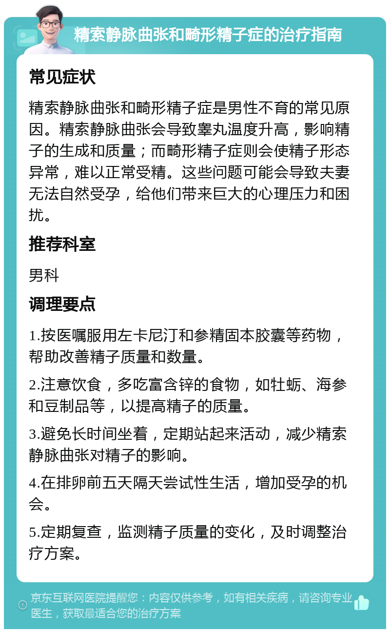 精索静脉曲张和畸形精子症的治疗指南 常见症状 精索静脉曲张和畸形精子症是男性不育的常见原因。精索静脉曲张会导致睾丸温度升高，影响精子的生成和质量；而畸形精子症则会使精子形态异常，难以正常受精。这些问题可能会导致夫妻无法自然受孕，给他们带来巨大的心理压力和困扰。 推荐科室 男科 调理要点 1.按医嘱服用左卡尼汀和参精固本胶囊等药物，帮助改善精子质量和数量。 2.注意饮食，多吃富含锌的食物，如牡蛎、海参和豆制品等，以提高精子的质量。 3.避免长时间坐着，定期站起来活动，减少精索静脉曲张对精子的影响。 4.在排卵前五天隔天尝试性生活，增加受孕的机会。 5.定期复查，监测精子质量的变化，及时调整治疗方案。