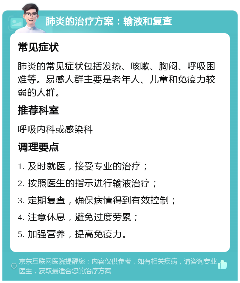 肺炎的治疗方案：输液和复查 常见症状 肺炎的常见症状包括发热、咳嗽、胸闷、呼吸困难等。易感人群主要是老年人、儿童和免疫力较弱的人群。 推荐科室 呼吸内科或感染科 调理要点 1. 及时就医，接受专业的治疗； 2. 按照医生的指示进行输液治疗； 3. 定期复查，确保病情得到有效控制； 4. 注意休息，避免过度劳累； 5. 加强营养，提高免疫力。