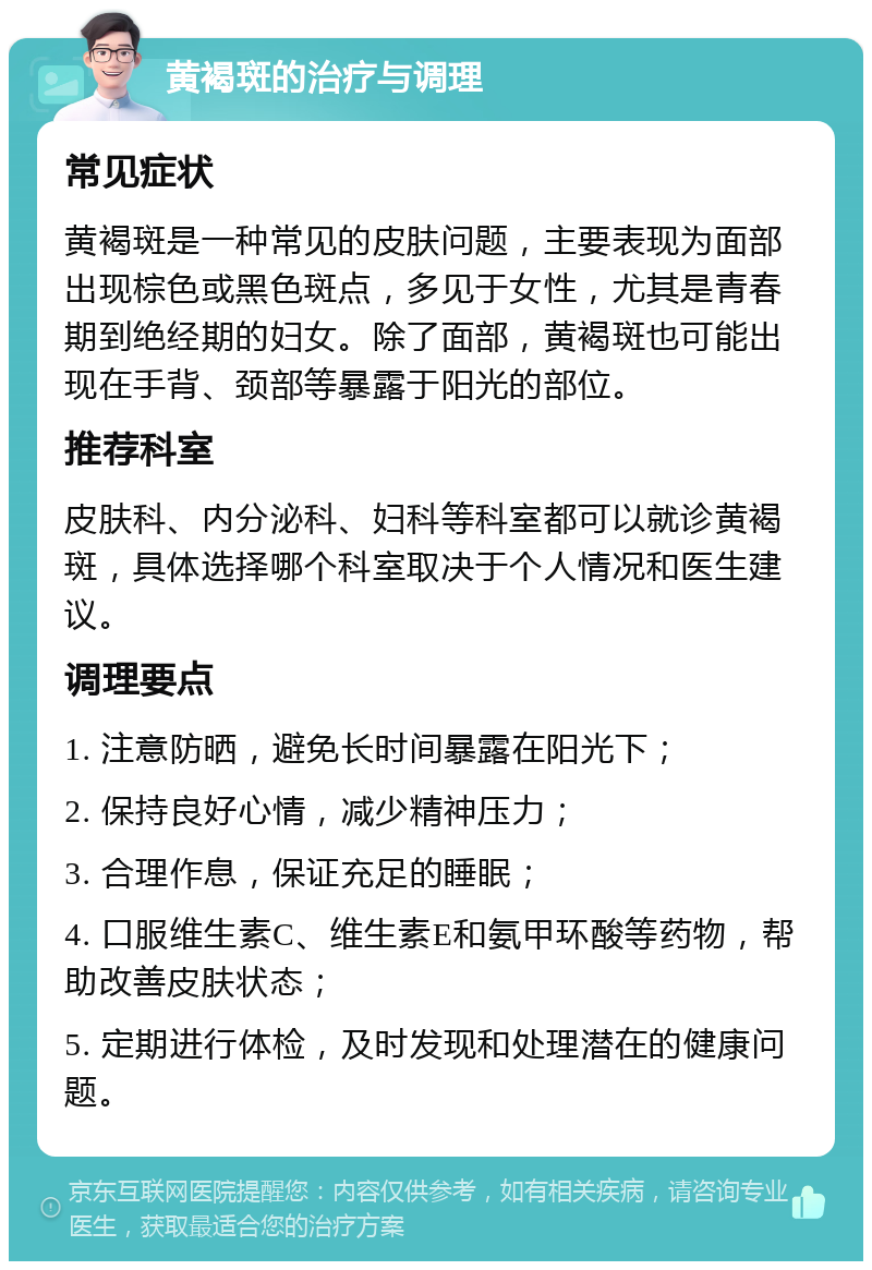 黄褐斑的治疗与调理 常见症状 黄褐斑是一种常见的皮肤问题，主要表现为面部出现棕色或黑色斑点，多见于女性，尤其是青春期到绝经期的妇女。除了面部，黄褐斑也可能出现在手背、颈部等暴露于阳光的部位。 推荐科室 皮肤科、内分泌科、妇科等科室都可以就诊黄褐斑，具体选择哪个科室取决于个人情况和医生建议。 调理要点 1. 注意防晒，避免长时间暴露在阳光下； 2. 保持良好心情，减少精神压力； 3. 合理作息，保证充足的睡眠； 4. 口服维生素C、维生素E和氨甲环酸等药物，帮助改善皮肤状态； 5. 定期进行体检，及时发现和处理潜在的健康问题。