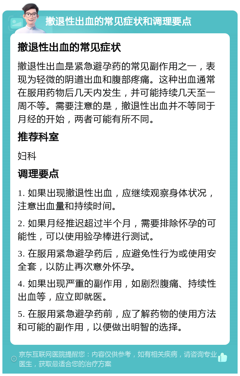 撤退性出血的常见症状和调理要点 撤退性出血的常见症状 撤退性出血是紧急避孕药的常见副作用之一，表现为轻微的阴道出血和腹部疼痛。这种出血通常在服用药物后几天内发生，并可能持续几天至一周不等。需要注意的是，撤退性出血并不等同于月经的开始，两者可能有所不同。 推荐科室 妇科 调理要点 1. 如果出现撤退性出血，应继续观察身体状况，注意出血量和持续时间。 2. 如果月经推迟超过半个月，需要排除怀孕的可能性，可以使用验孕棒进行测试。 3. 在服用紧急避孕药后，应避免性行为或使用安全套，以防止再次意外怀孕。 4. 如果出现严重的副作用，如剧烈腹痛、持续性出血等，应立即就医。 5. 在服用紧急避孕药前，应了解药物的使用方法和可能的副作用，以便做出明智的选择。