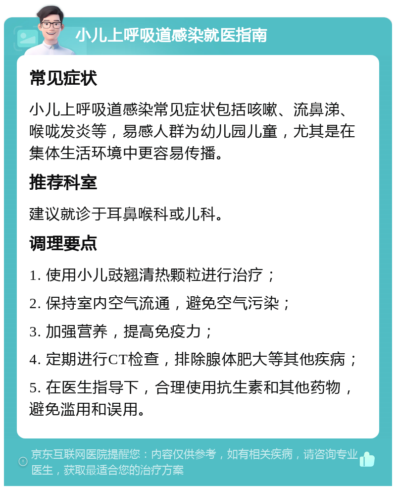 小儿上呼吸道感染就医指南 常见症状 小儿上呼吸道感染常见症状包括咳嗽、流鼻涕、喉咙发炎等，易感人群为幼儿园儿童，尤其是在集体生活环境中更容易传播。 推荐科室 建议就诊于耳鼻喉科或儿科。 调理要点 1. 使用小儿豉翘清热颗粒进行治疗； 2. 保持室内空气流通，避免空气污染； 3. 加强营养，提高免疫力； 4. 定期进行CT检查，排除腺体肥大等其他疾病； 5. 在医生指导下，合理使用抗生素和其他药物，避免滥用和误用。