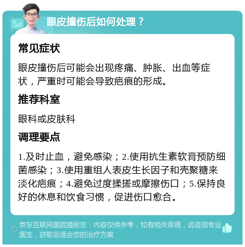 眼皮撞伤后如何处理？ 常见症状 眼皮撞伤后可能会出现疼痛、肿胀、出血等症状，严重时可能会导致疤痕的形成。 推荐科室 眼科或皮肤科 调理要点 1.及时止血，避免感染；2.使用抗生素软膏预防细菌感染；3.使用重组人表皮生长因子和壳聚糖来淡化疤痕；4.避免过度揉搓或摩擦伤口；5.保持良好的休息和饮食习惯，促进伤口愈合。