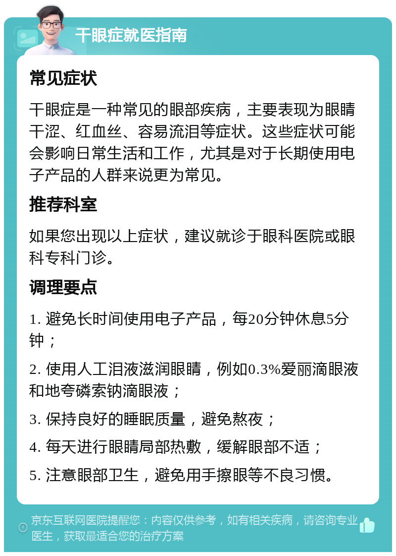 干眼症就医指南 常见症状 干眼症是一种常见的眼部疾病，主要表现为眼睛干涩、红血丝、容易流泪等症状。这些症状可能会影响日常生活和工作，尤其是对于长期使用电子产品的人群来说更为常见。 推荐科室 如果您出现以上症状，建议就诊于眼科医院或眼科专科门诊。 调理要点 1. 避免长时间使用电子产品，每20分钟休息5分钟； 2. 使用人工泪液滋润眼睛，例如0.3%爱丽滴眼液和地夸磷索钠滴眼液； 3. 保持良好的睡眠质量，避免熬夜； 4. 每天进行眼睛局部热敷，缓解眼部不适； 5. 注意眼部卫生，避免用手擦眼等不良习惯。