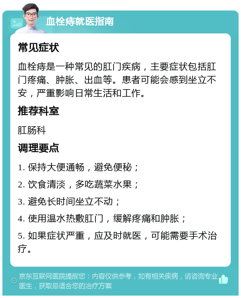 血栓痔就医指南 常见症状 血栓痔是一种常见的肛门疾病，主要症状包括肛门疼痛、肿胀、出血等。患者可能会感到坐立不安，严重影响日常生活和工作。 推荐科室 肛肠科 调理要点 1. 保持大便通畅，避免便秘； 2. 饮食清淡，多吃蔬菜水果； 3. 避免长时间坐立不动； 4. 使用温水热敷肛门，缓解疼痛和肿胀； 5. 如果症状严重，应及时就医，可能需要手术治疗。