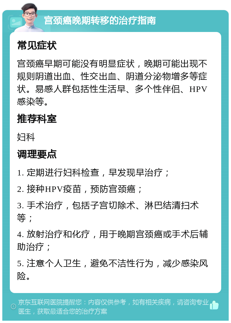 宫颈癌晚期转移的治疗指南 常见症状 宫颈癌早期可能没有明显症状，晚期可能出现不规则阴道出血、性交出血、阴道分泌物增多等症状。易感人群包括性生活早、多个性伴侣、HPV感染等。 推荐科室 妇科 调理要点 1. 定期进行妇科检查，早发现早治疗； 2. 接种HPV疫苗，预防宫颈癌； 3. 手术治疗，包括子宫切除术、淋巴结清扫术等； 4. 放射治疗和化疗，用于晚期宫颈癌或手术后辅助治疗； 5. 注意个人卫生，避免不洁性行为，减少感染风险。