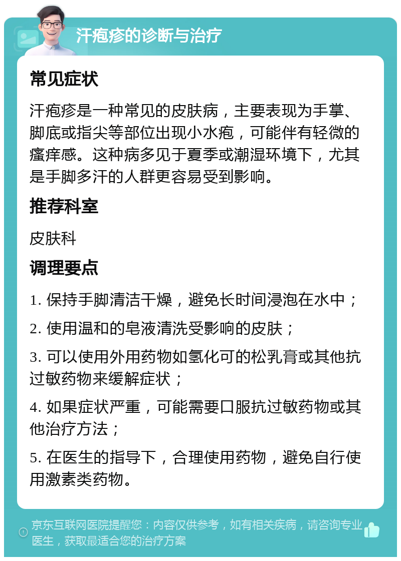 汗疱疹的诊断与治疗 常见症状 汗疱疹是一种常见的皮肤病，主要表现为手掌、脚底或指尖等部位出现小水疱，可能伴有轻微的瘙痒感。这种病多见于夏季或潮湿环境下，尤其是手脚多汗的人群更容易受到影响。 推荐科室 皮肤科 调理要点 1. 保持手脚清洁干燥，避免长时间浸泡在水中； 2. 使用温和的皂液清洗受影响的皮肤； 3. 可以使用外用药物如氢化可的松乳膏或其他抗过敏药物来缓解症状； 4. 如果症状严重，可能需要口服抗过敏药物或其他治疗方法； 5. 在医生的指导下，合理使用药物，避免自行使用激素类药物。