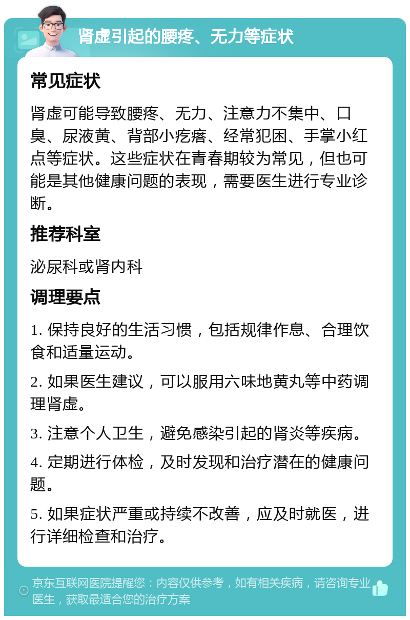 肾虚引起的腰疼、无力等症状 常见症状 肾虚可能导致腰疼、无力、注意力不集中、口臭、尿液黄、背部小疙瘩、经常犯困、手掌小红点等症状。这些症状在青春期较为常见，但也可能是其他健康问题的表现，需要医生进行专业诊断。 推荐科室 泌尿科或肾内科 调理要点 1. 保持良好的生活习惯，包括规律作息、合理饮食和适量运动。 2. 如果医生建议，可以服用六味地黄丸等中药调理肾虚。 3. 注意个人卫生，避免感染引起的肾炎等疾病。 4. 定期进行体检，及时发现和治疗潜在的健康问题。 5. 如果症状严重或持续不改善，应及时就医，进行详细检查和治疗。