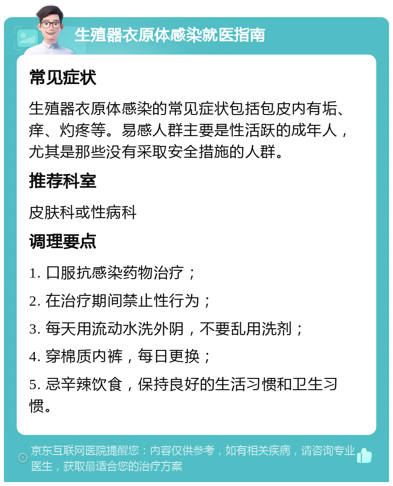 生殖器衣原体感染就医指南 常见症状 生殖器衣原体感染的常见症状包括包皮内有垢、痒、灼疼等。易感人群主要是性活跃的成年人，尤其是那些没有采取安全措施的人群。 推荐科室 皮肤科或性病科 调理要点 1. 口服抗感染药物治疗； 2. 在治疗期间禁止性行为； 3. 每天用流动水洗外阴，不要乱用洗剂； 4. 穿棉质内裤，每日更换； 5. 忌辛辣饮食，保持良好的生活习惯和卫生习惯。