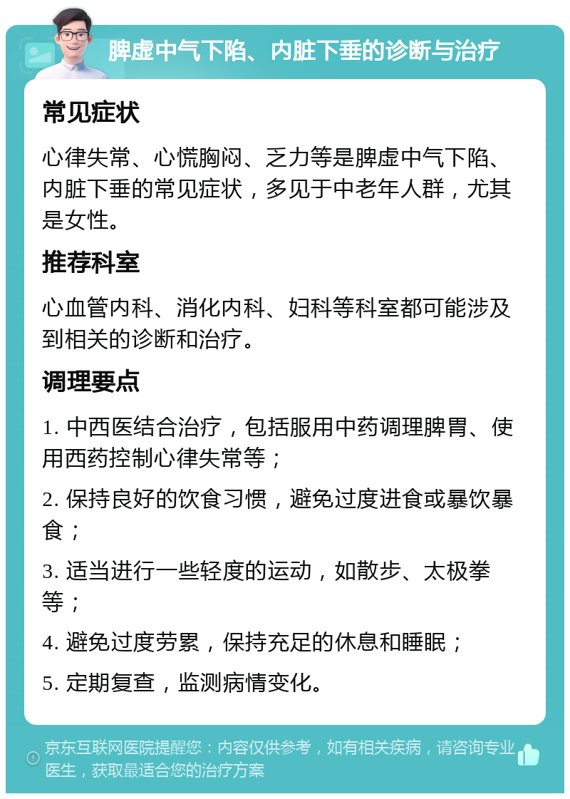 脾虚中气下陷、内脏下垂的诊断与治疗 常见症状 心律失常、心慌胸闷、乏力等是脾虚中气下陷、内脏下垂的常见症状，多见于中老年人群，尤其是女性。 推荐科室 心血管内科、消化内科、妇科等科室都可能涉及到相关的诊断和治疗。 调理要点 1. 中西医结合治疗，包括服用中药调理脾胃、使用西药控制心律失常等； 2. 保持良好的饮食习惯，避免过度进食或暴饮暴食； 3. 适当进行一些轻度的运动，如散步、太极拳等； 4. 避免过度劳累，保持充足的休息和睡眠； 5. 定期复查，监测病情变化。