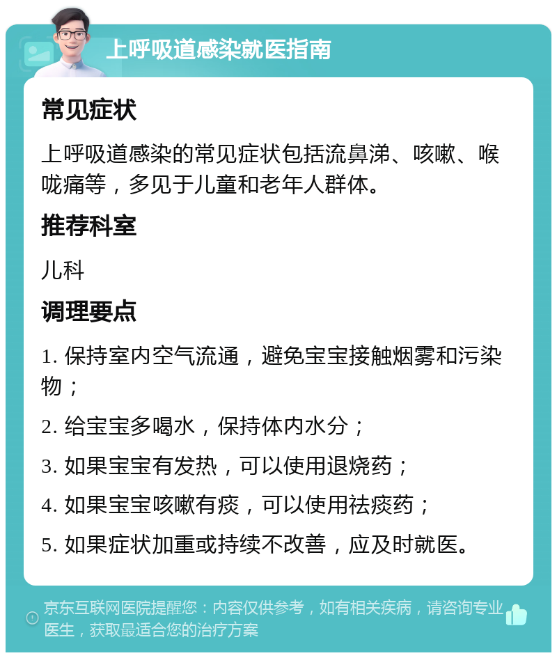 上呼吸道感染就医指南 常见症状 上呼吸道感染的常见症状包括流鼻涕、咳嗽、喉咙痛等，多见于儿童和老年人群体。 推荐科室 儿科 调理要点 1. 保持室内空气流通，避免宝宝接触烟雾和污染物； 2. 给宝宝多喝水，保持体内水分； 3. 如果宝宝有发热，可以使用退烧药； 4. 如果宝宝咳嗽有痰，可以使用祛痰药； 5. 如果症状加重或持续不改善，应及时就医。