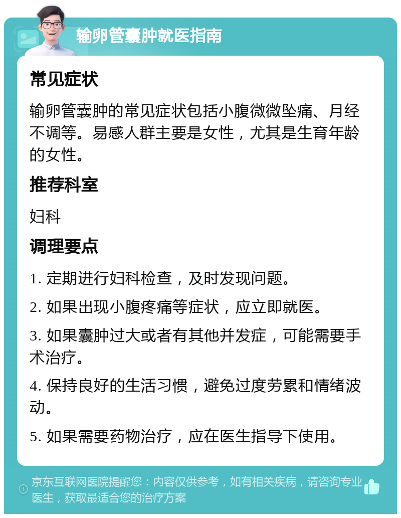 输卵管囊肿就医指南 常见症状 输卵管囊肿的常见症状包括小腹微微坠痛、月经不调等。易感人群主要是女性，尤其是生育年龄的女性。 推荐科室 妇科 调理要点 1. 定期进行妇科检查，及时发现问题。 2. 如果出现小腹疼痛等症状，应立即就医。 3. 如果囊肿过大或者有其他并发症，可能需要手术治疗。 4. 保持良好的生活习惯，避免过度劳累和情绪波动。 5. 如果需要药物治疗，应在医生指导下使用。