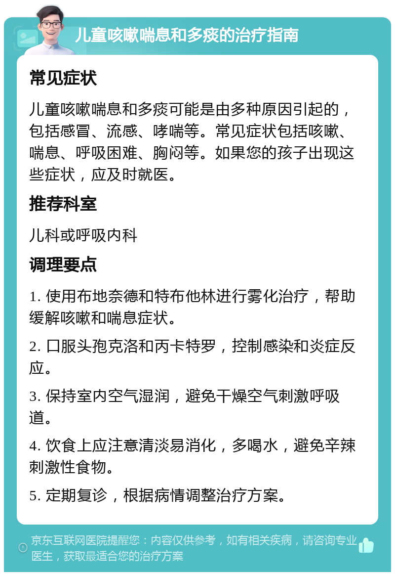 儿童咳嗽喘息和多痰的治疗指南 常见症状 儿童咳嗽喘息和多痰可能是由多种原因引起的，包括感冒、流感、哮喘等。常见症状包括咳嗽、喘息、呼吸困难、胸闷等。如果您的孩子出现这些症状，应及时就医。 推荐科室 儿科或呼吸内科 调理要点 1. 使用布地奈德和特布他林进行雾化治疗，帮助缓解咳嗽和喘息症状。 2. 口服头孢克洛和丙卡特罗，控制感染和炎症反应。 3. 保持室内空气湿润，避免干燥空气刺激呼吸道。 4. 饮食上应注意清淡易消化，多喝水，避免辛辣刺激性食物。 5. 定期复诊，根据病情调整治疗方案。