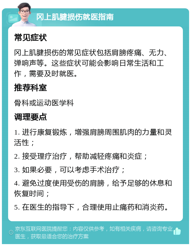 冈上肌腱损伤就医指南 常见症状 冈上肌腱损伤的常见症状包括肩膀疼痛、无力、弹响声等。这些症状可能会影响日常生活和工作，需要及时就医。 推荐科室 骨科或运动医学科 调理要点 1. 进行康复锻炼，增强肩膀周围肌肉的力量和灵活性； 2. 接受理疗治疗，帮助减轻疼痛和炎症； 3. 如果必要，可以考虑手术治疗； 4. 避免过度使用受伤的肩膀，给予足够的休息和恢复时间； 5. 在医生的指导下，合理使用止痛药和消炎药。