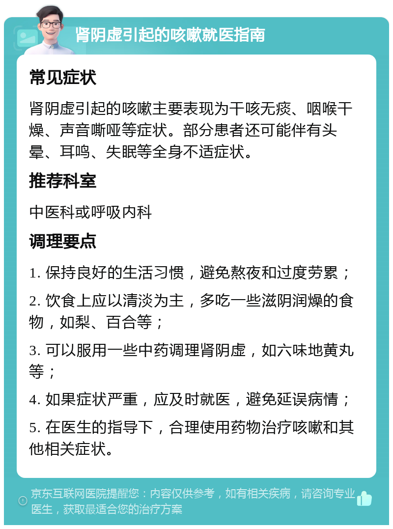 肾阴虚引起的咳嗽就医指南 常见症状 肾阴虚引起的咳嗽主要表现为干咳无痰、咽喉干燥、声音嘶哑等症状。部分患者还可能伴有头晕、耳鸣、失眠等全身不适症状。 推荐科室 中医科或呼吸内科 调理要点 1. 保持良好的生活习惯，避免熬夜和过度劳累； 2. 饮食上应以清淡为主，多吃一些滋阴润燥的食物，如梨、百合等； 3. 可以服用一些中药调理肾阴虚，如六味地黄丸等； 4. 如果症状严重，应及时就医，避免延误病情； 5. 在医生的指导下，合理使用药物治疗咳嗽和其他相关症状。