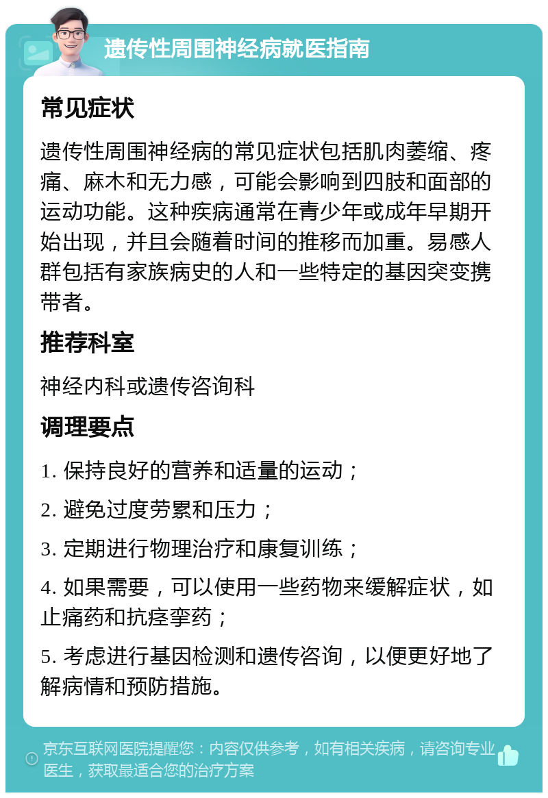 遗传性周围神经病就医指南 常见症状 遗传性周围神经病的常见症状包括肌肉萎缩、疼痛、麻木和无力感，可能会影响到四肢和面部的运动功能。这种疾病通常在青少年或成年早期开始出现，并且会随着时间的推移而加重。易感人群包括有家族病史的人和一些特定的基因突变携带者。 推荐科室 神经内科或遗传咨询科 调理要点 1. 保持良好的营养和适量的运动； 2. 避免过度劳累和压力； 3. 定期进行物理治疗和康复训练； 4. 如果需要，可以使用一些药物来缓解症状，如止痛药和抗痉挛药； 5. 考虑进行基因检测和遗传咨询，以便更好地了解病情和预防措施。