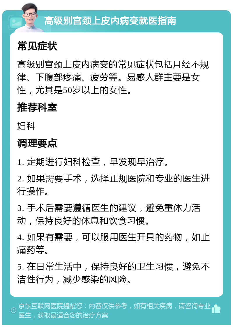 高级别宫颈上皮内病变就医指南 常见症状 高级别宫颈上皮内病变的常见症状包括月经不规律、下腹部疼痛、疲劳等。易感人群主要是女性，尤其是50岁以上的女性。 推荐科室 妇科 调理要点 1. 定期进行妇科检查，早发现早治疗。 2. 如果需要手术，选择正规医院和专业的医生进行操作。 3. 手术后需要遵循医生的建议，避免重体力活动，保持良好的休息和饮食习惯。 4. 如果有需要，可以服用医生开具的药物，如止痛药等。 5. 在日常生活中，保持良好的卫生习惯，避免不洁性行为，减少感染的风险。