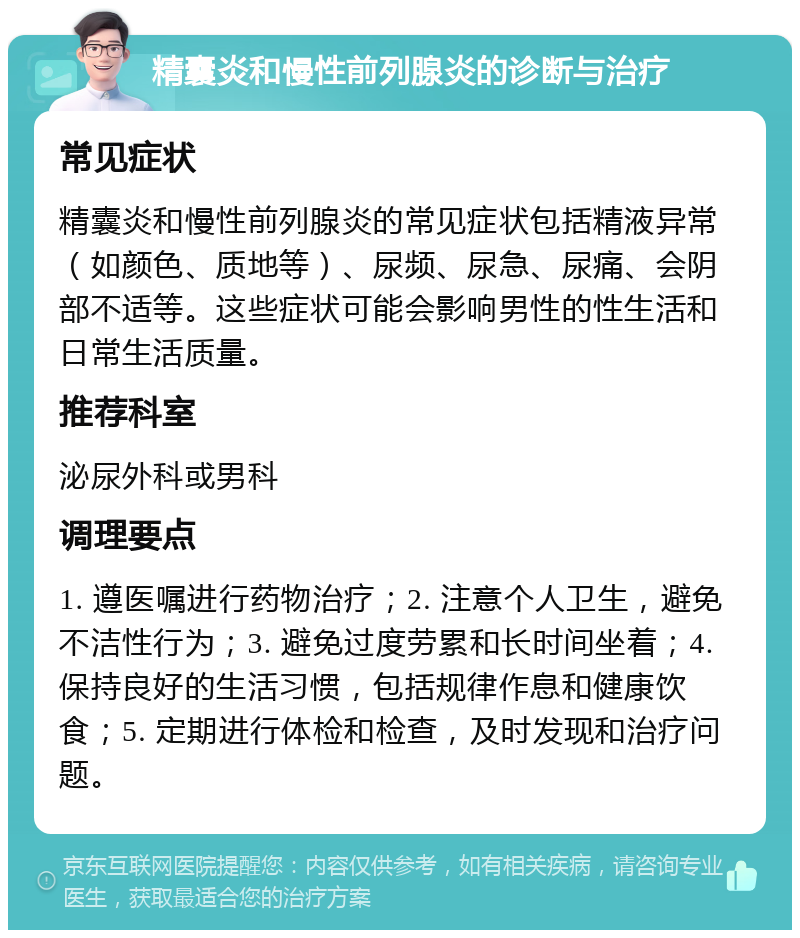 精囊炎和慢性前列腺炎的诊断与治疗 常见症状 精囊炎和慢性前列腺炎的常见症状包括精液异常（如颜色、质地等）、尿频、尿急、尿痛、会阴部不适等。这些症状可能会影响男性的性生活和日常生活质量。 推荐科室 泌尿外科或男科 调理要点 1. 遵医嘱进行药物治疗；2. 注意个人卫生，避免不洁性行为；3. 避免过度劳累和长时间坐着；4. 保持良好的生活习惯，包括规律作息和健康饮食；5. 定期进行体检和检查，及时发现和治疗问题。