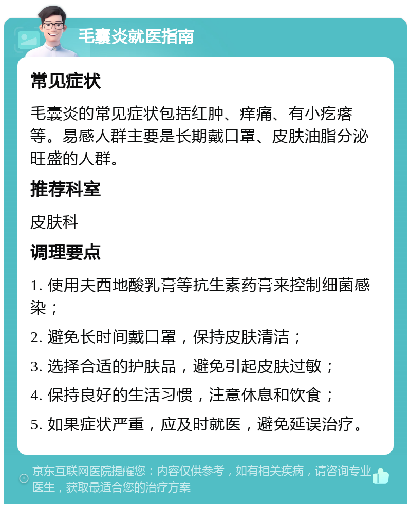 毛囊炎就医指南 常见症状 毛囊炎的常见症状包括红肿、痒痛、有小疙瘩等。易感人群主要是长期戴口罩、皮肤油脂分泌旺盛的人群。 推荐科室 皮肤科 调理要点 1. 使用夫西地酸乳膏等抗生素药膏来控制细菌感染； 2. 避免长时间戴口罩，保持皮肤清洁； 3. 选择合适的护肤品，避免引起皮肤过敏； 4. 保持良好的生活习惯，注意休息和饮食； 5. 如果症状严重，应及时就医，避免延误治疗。