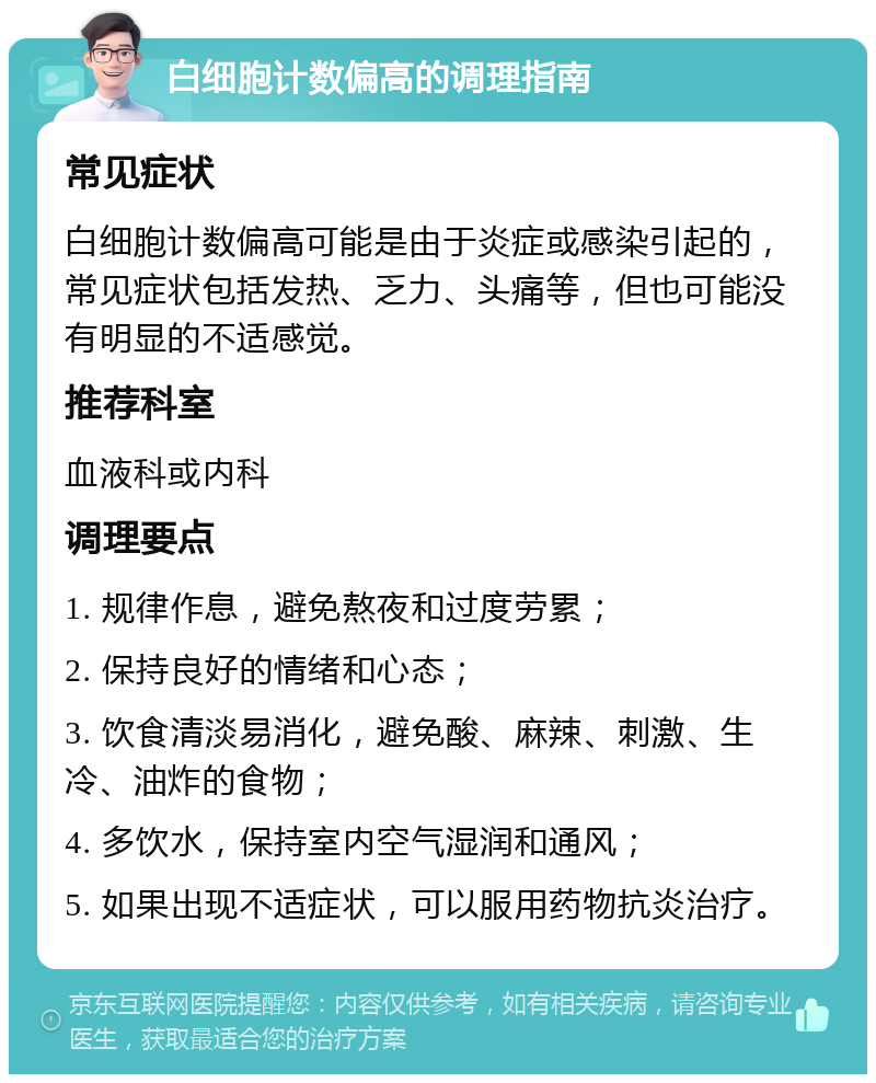 白细胞计数偏高的调理指南 常见症状 白细胞计数偏高可能是由于炎症或感染引起的，常见症状包括发热、乏力、头痛等，但也可能没有明显的不适感觉。 推荐科室 血液科或内科 调理要点 1. 规律作息，避免熬夜和过度劳累； 2. 保持良好的情绪和心态； 3. 饮食清淡易消化，避免酸、麻辣、刺激、生冷、油炸的食物； 4. 多饮水，保持室内空气湿润和通风； 5. 如果出现不适症状，可以服用药物抗炎治疗。