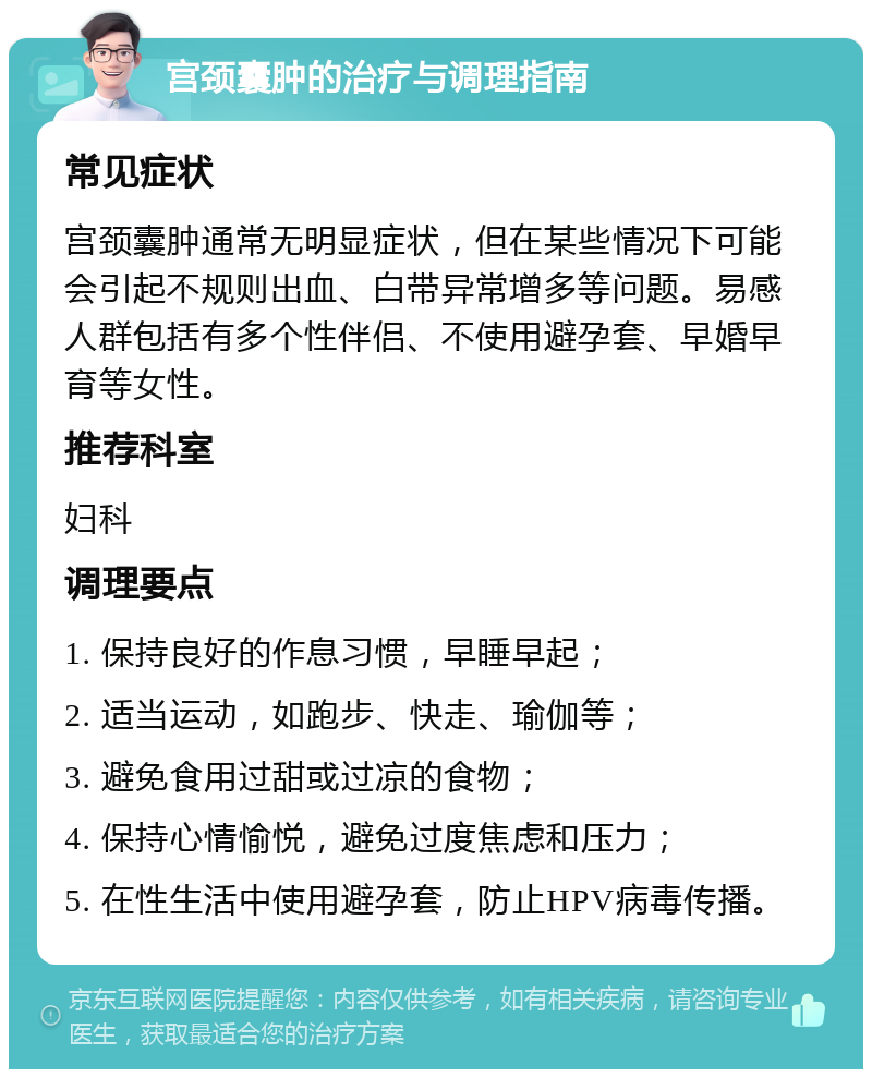 宫颈囊肿的治疗与调理指南 常见症状 宫颈囊肿通常无明显症状，但在某些情况下可能会引起不规则出血、白带异常增多等问题。易感人群包括有多个性伴侣、不使用避孕套、早婚早育等女性。 推荐科室 妇科 调理要点 1. 保持良好的作息习惯，早睡早起； 2. 适当运动，如跑步、快走、瑜伽等； 3. 避免食用过甜或过凉的食物； 4. 保持心情愉悦，避免过度焦虑和压力； 5. 在性生活中使用避孕套，防止HPV病毒传播。