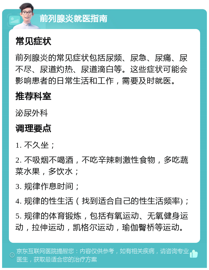 前列腺炎就医指南 常见症状 前列腺炎的常见症状包括尿频、尿急、尿痛、尿不尽、尿道灼热、尿道滴白等。这些症状可能会影响患者的日常生活和工作，需要及时就医。 推荐科室 泌尿外科 调理要点 1. 不久坐； 2. 不吸烟不喝酒，不吃辛辣刺激性食物，多吃蔬菜水果，多饮水； 3. 规律作息时间； 4. 规律的性生活（找到适合自己的性生活频率)； 5. 规律的体育锻炼，包括有氧运动、无氧健身运动，拉伸运动，凯格尔运动，瑜伽臀桥等运动。