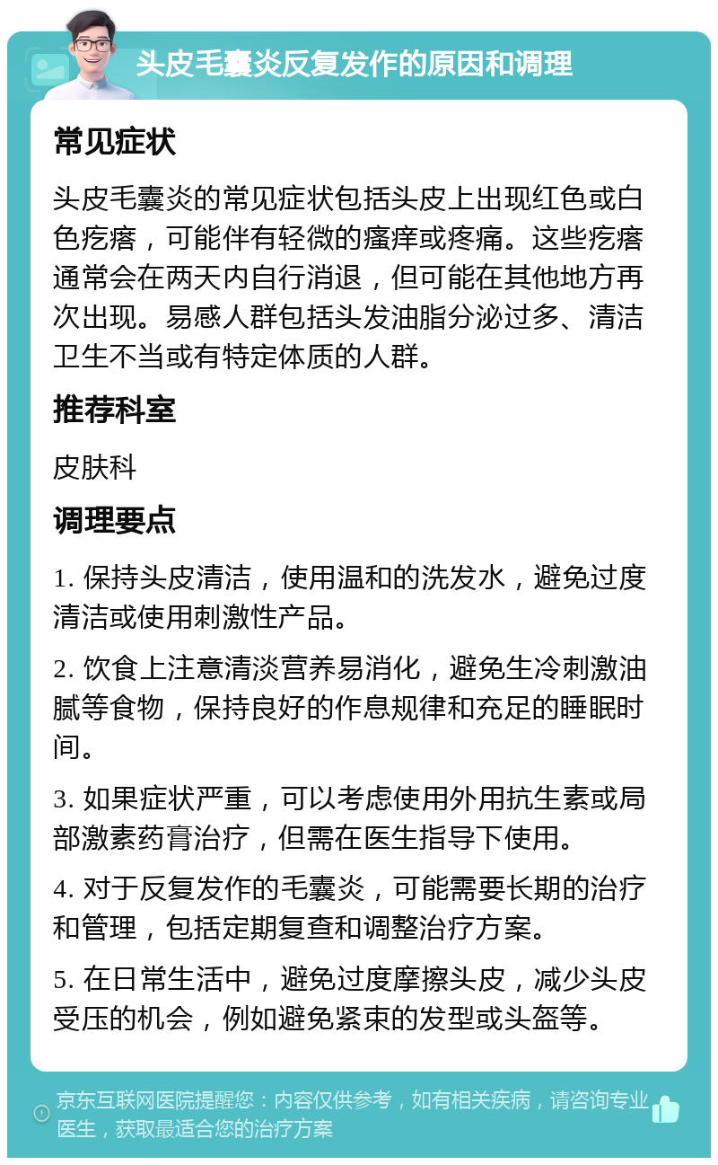 头皮毛囊炎反复发作的原因和调理 常见症状 头皮毛囊炎的常见症状包括头皮上出现红色或白色疙瘩，可能伴有轻微的瘙痒或疼痛。这些疙瘩通常会在两天内自行消退，但可能在其他地方再次出现。易感人群包括头发油脂分泌过多、清洁卫生不当或有特定体质的人群。 推荐科室 皮肤科 调理要点 1. 保持头皮清洁，使用温和的洗发水，避免过度清洁或使用刺激性产品。 2. 饮食上注意清淡营养易消化，避免生冷刺激油腻等食物，保持良好的作息规律和充足的睡眠时间。 3. 如果症状严重，可以考虑使用外用抗生素或局部激素药膏治疗，但需在医生指导下使用。 4. 对于反复发作的毛囊炎，可能需要长期的治疗和管理，包括定期复查和调整治疗方案。 5. 在日常生活中，避免过度摩擦头皮，减少头皮受压的机会，例如避免紧束的发型或头盔等。