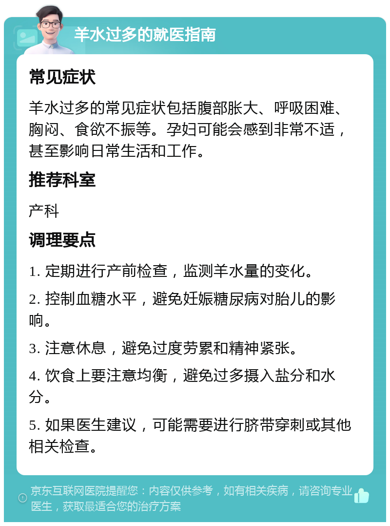 羊水过多的就医指南 常见症状 羊水过多的常见症状包括腹部胀大、呼吸困难、胸闷、食欲不振等。孕妇可能会感到非常不适，甚至影响日常生活和工作。 推荐科室 产科 调理要点 1. 定期进行产前检查，监测羊水量的变化。 2. 控制血糖水平，避免妊娠糖尿病对胎儿的影响。 3. 注意休息，避免过度劳累和精神紧张。 4. 饮食上要注意均衡，避免过多摄入盐分和水分。 5. 如果医生建议，可能需要进行脐带穿刺或其他相关检查。