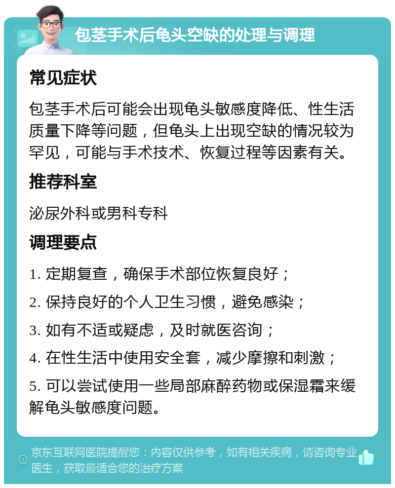 包茎手术后龟头空缺的处理与调理 常见症状 包茎手术后可能会出现龟头敏感度降低、性生活质量下降等问题，但龟头上出现空缺的情况较为罕见，可能与手术技术、恢复过程等因素有关。 推荐科室 泌尿外科或男科专科 调理要点 1. 定期复查，确保手术部位恢复良好； 2. 保持良好的个人卫生习惯，避免感染； 3. 如有不适或疑虑，及时就医咨询； 4. 在性生活中使用安全套，减少摩擦和刺激； 5. 可以尝试使用一些局部麻醉药物或保湿霜来缓解龟头敏感度问题。