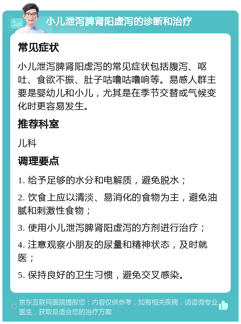 小儿泄泻脾肾阳虚泻的诊断和治疗 常见症状 小儿泄泻脾肾阳虚泻的常见症状包括腹泻、呕吐、食欲不振、肚子咕噜咕噜响等。易感人群主要是婴幼儿和小儿，尤其是在季节交替或气候变化时更容易发生。 推荐科室 儿科 调理要点 1. 给予足够的水分和电解质，避免脱水； 2. 饮食上应以清淡、易消化的食物为主，避免油腻和刺激性食物； 3. 使用小儿泄泻脾肾阳虚泻的方剂进行治疗； 4. 注意观察小朋友的尿量和精神状态，及时就医； 5. 保持良好的卫生习惯，避免交叉感染。