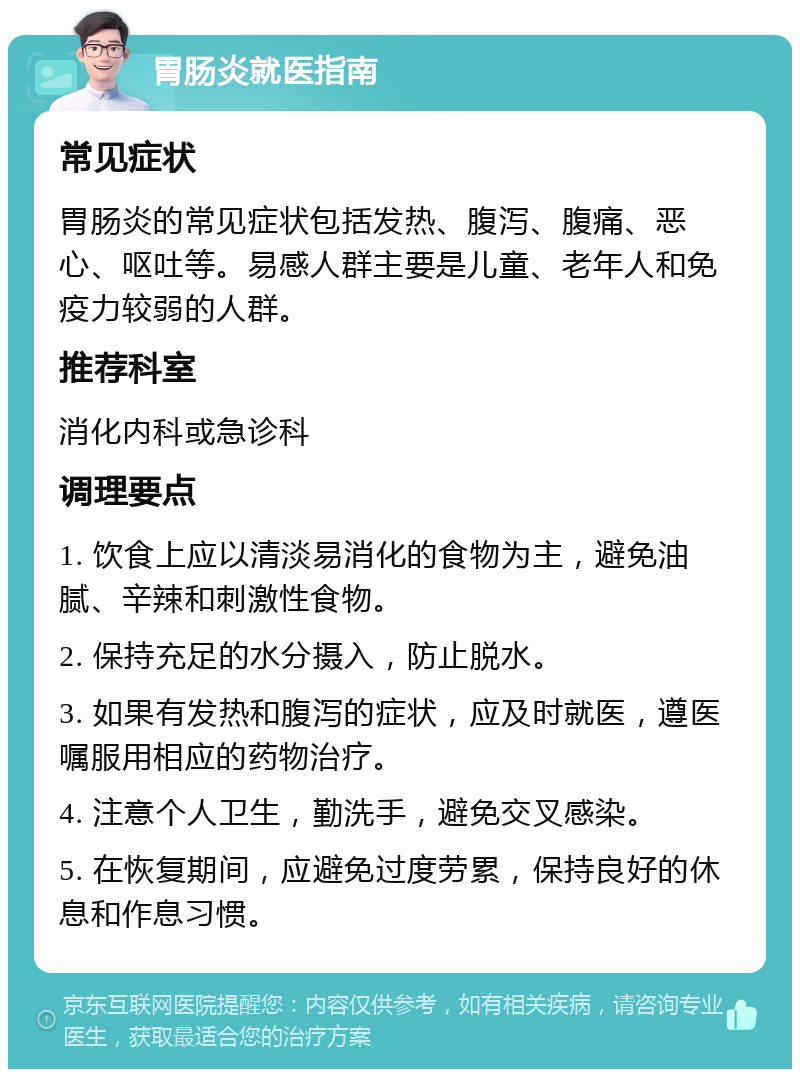 胃肠炎就医指南 常见症状 胃肠炎的常见症状包括发热、腹泻、腹痛、恶心、呕吐等。易感人群主要是儿童、老年人和免疫力较弱的人群。 推荐科室 消化内科或急诊科 调理要点 1. 饮食上应以清淡易消化的食物为主，避免油腻、辛辣和刺激性食物。 2. 保持充足的水分摄入，防止脱水。 3. 如果有发热和腹泻的症状，应及时就医，遵医嘱服用相应的药物治疗。 4. 注意个人卫生，勤洗手，避免交叉感染。 5. 在恢复期间，应避免过度劳累，保持良好的休息和作息习惯。