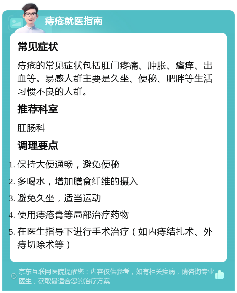 痔疮就医指南 常见症状 痔疮的常见症状包括肛门疼痛、肿胀、瘙痒、出血等。易感人群主要是久坐、便秘、肥胖等生活习惯不良的人群。 推荐科室 肛肠科 调理要点 保持大便通畅，避免便秘 多喝水，增加膳食纤维的摄入 避免久坐，适当运动 使用痔疮膏等局部治疗药物 在医生指导下进行手术治疗（如内痔结扎术、外痔切除术等）