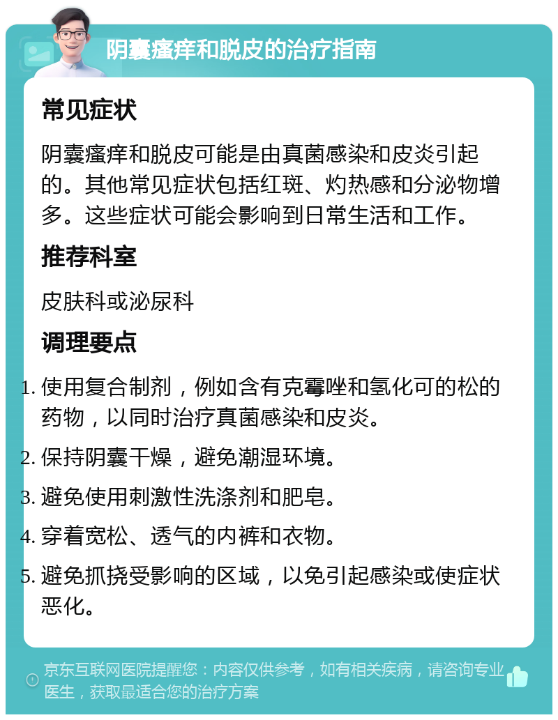 阴囊瘙痒和脱皮的治疗指南 常见症状 阴囊瘙痒和脱皮可能是由真菌感染和皮炎引起的。其他常见症状包括红斑、灼热感和分泌物增多。这些症状可能会影响到日常生活和工作。 推荐科室 皮肤科或泌尿科 调理要点 使用复合制剂，例如含有克霉唑和氢化可的松的药物，以同时治疗真菌感染和皮炎。 保持阴囊干燥，避免潮湿环境。 避免使用刺激性洗涤剂和肥皂。 穿着宽松、透气的内裤和衣物。 避免抓挠受影响的区域，以免引起感染或使症状恶化。