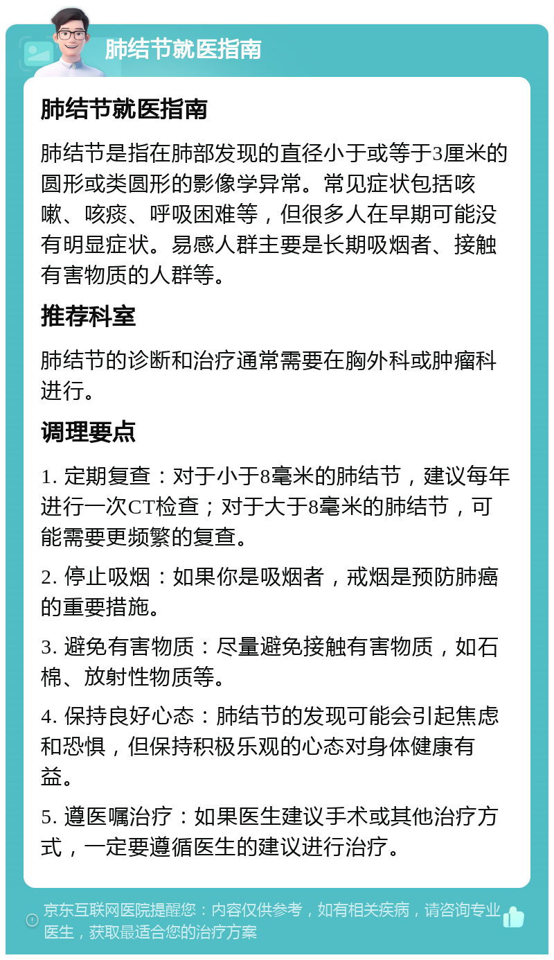 肺结节就医指南 肺结节就医指南 肺结节是指在肺部发现的直径小于或等于3厘米的圆形或类圆形的影像学异常。常见症状包括咳嗽、咳痰、呼吸困难等，但很多人在早期可能没有明显症状。易感人群主要是长期吸烟者、接触有害物质的人群等。 推荐科室 肺结节的诊断和治疗通常需要在胸外科或肿瘤科进行。 调理要点 1. 定期复查：对于小于8毫米的肺结节，建议每年进行一次CT检查；对于大于8毫米的肺结节，可能需要更频繁的复查。 2. 停止吸烟：如果你是吸烟者，戒烟是预防肺癌的重要措施。 3. 避免有害物质：尽量避免接触有害物质，如石棉、放射性物质等。 4. 保持良好心态：肺结节的发现可能会引起焦虑和恐惧，但保持积极乐观的心态对身体健康有益。 5. 遵医嘱治疗：如果医生建议手术或其他治疗方式，一定要遵循医生的建议进行治疗。