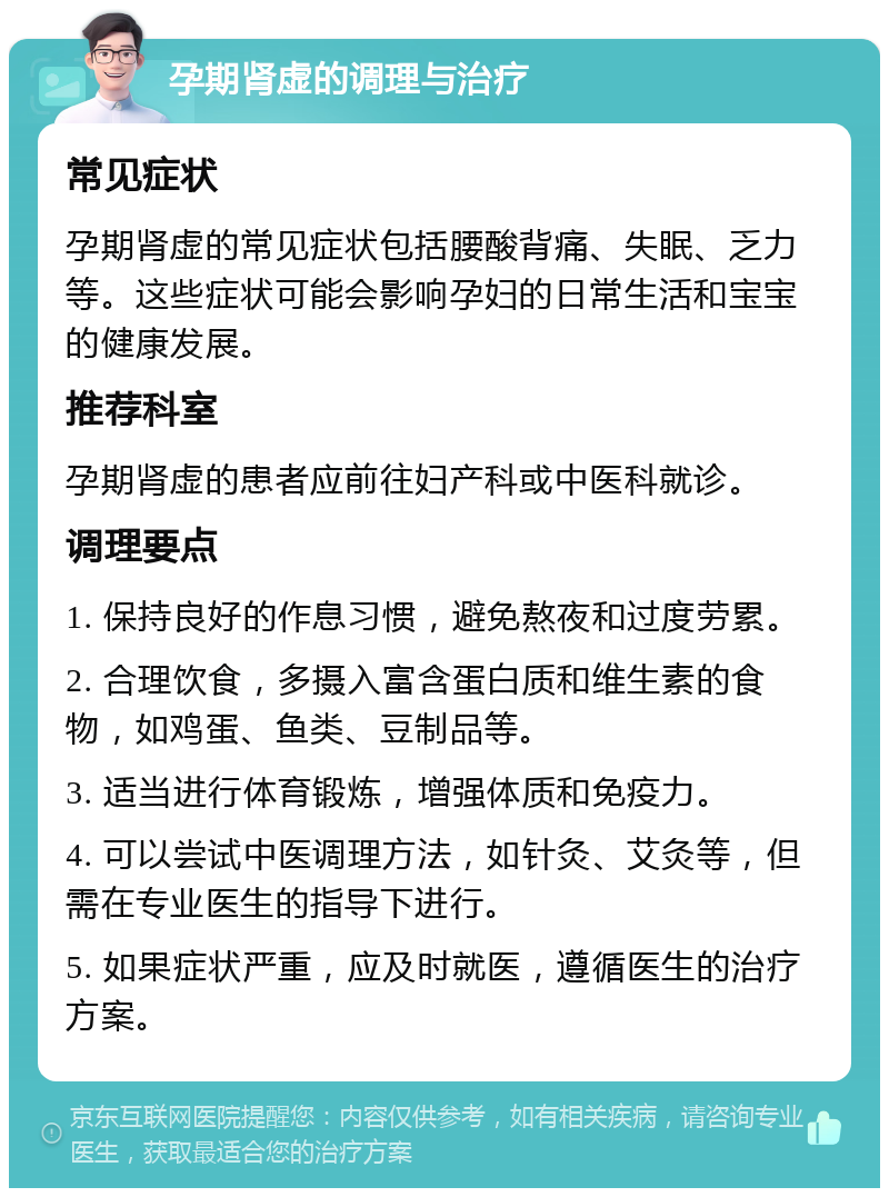 孕期肾虚的调理与治疗 常见症状 孕期肾虚的常见症状包括腰酸背痛、失眠、乏力等。这些症状可能会影响孕妇的日常生活和宝宝的健康发展。 推荐科室 孕期肾虚的患者应前往妇产科或中医科就诊。 调理要点 1. 保持良好的作息习惯，避免熬夜和过度劳累。 2. 合理饮食，多摄入富含蛋白质和维生素的食物，如鸡蛋、鱼类、豆制品等。 3. 适当进行体育锻炼，增强体质和免疫力。 4. 可以尝试中医调理方法，如针灸、艾灸等，但需在专业医生的指导下进行。 5. 如果症状严重，应及时就医，遵循医生的治疗方案。