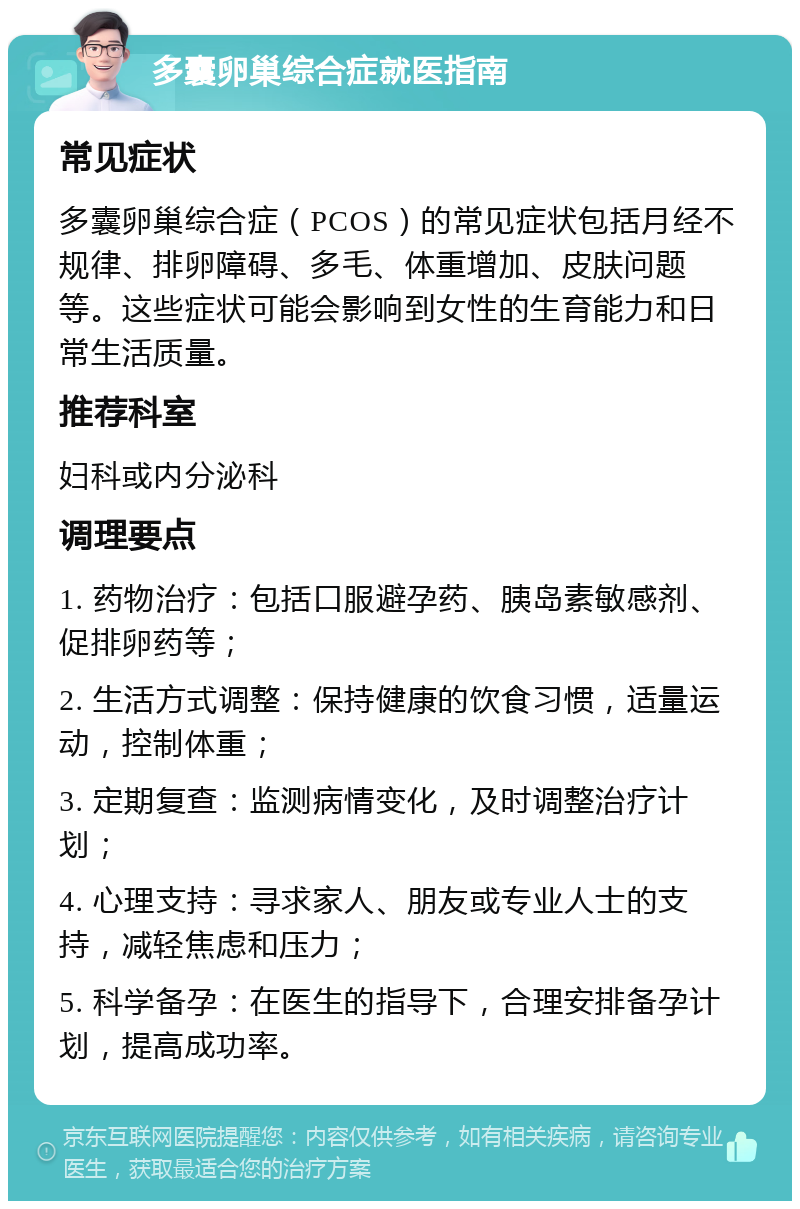 多囊卵巢综合症就医指南 常见症状 多囊卵巢综合症（PCOS）的常见症状包括月经不规律、排卵障碍、多毛、体重增加、皮肤问题等。这些症状可能会影响到女性的生育能力和日常生活质量。 推荐科室 妇科或内分泌科 调理要点 1. 药物治疗：包括口服避孕药、胰岛素敏感剂、促排卵药等； 2. 生活方式调整：保持健康的饮食习惯，适量运动，控制体重； 3. 定期复查：监测病情变化，及时调整治疗计划； 4. 心理支持：寻求家人、朋友或专业人士的支持，减轻焦虑和压力； 5. 科学备孕：在医生的指导下，合理安排备孕计划，提高成功率。