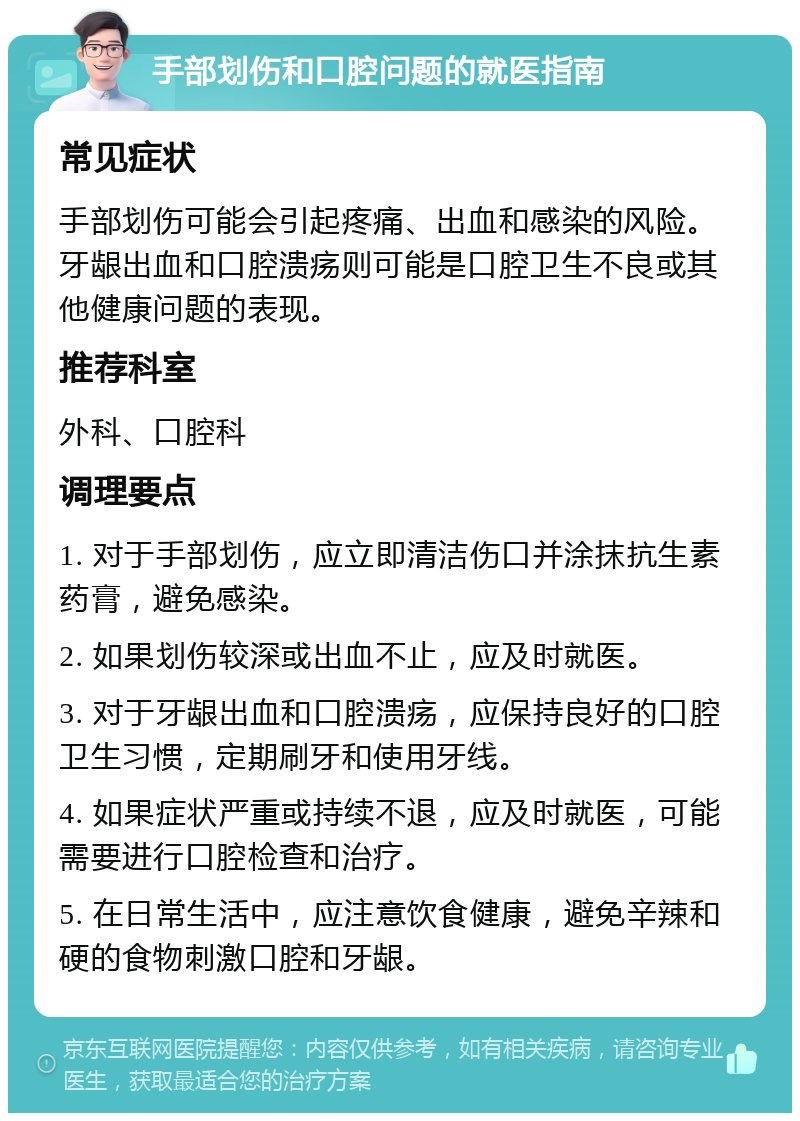 手部划伤和口腔问题的就医指南 常见症状 手部划伤可能会引起疼痛、出血和感染的风险。牙龈出血和口腔溃疡则可能是口腔卫生不良或其他健康问题的表现。 推荐科室 外科、口腔科 调理要点 1. 对于手部划伤，应立即清洁伤口并涂抹抗生素药膏，避免感染。 2. 如果划伤较深或出血不止，应及时就医。 3. 对于牙龈出血和口腔溃疡，应保持良好的口腔卫生习惯，定期刷牙和使用牙线。 4. 如果症状严重或持续不退，应及时就医，可能需要进行口腔检查和治疗。 5. 在日常生活中，应注意饮食健康，避免辛辣和硬的食物刺激口腔和牙龈。