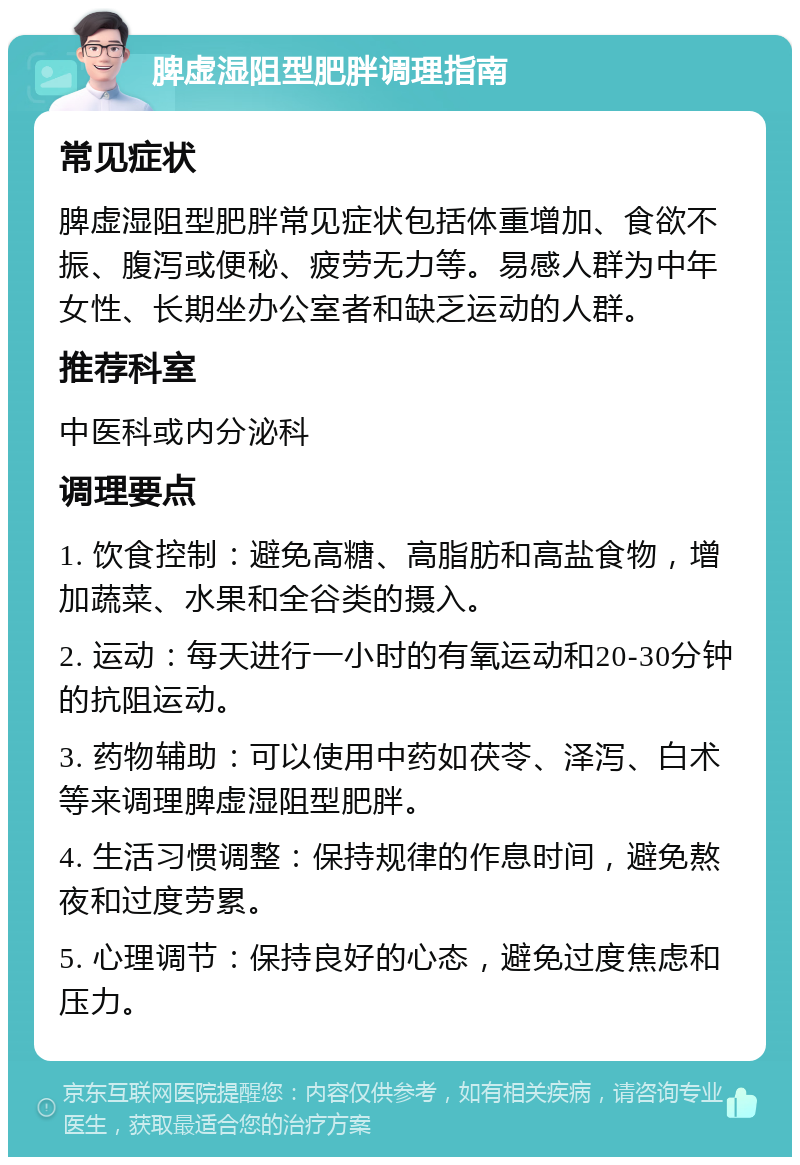 脾虚湿阻型肥胖调理指南 常见症状 脾虚湿阻型肥胖常见症状包括体重增加、食欲不振、腹泻或便秘、疲劳无力等。易感人群为中年女性、长期坐办公室者和缺乏运动的人群。 推荐科室 中医科或内分泌科 调理要点 1. 饮食控制：避免高糖、高脂肪和高盐食物，增加蔬菜、水果和全谷类的摄入。 2. 运动：每天进行一小时的有氧运动和20-30分钟的抗阻运动。 3. 药物辅助：可以使用中药如茯苓、泽泻、白术等来调理脾虚湿阻型肥胖。 4. 生活习惯调整：保持规律的作息时间，避免熬夜和过度劳累。 5. 心理调节：保持良好的心态，避免过度焦虑和压力。