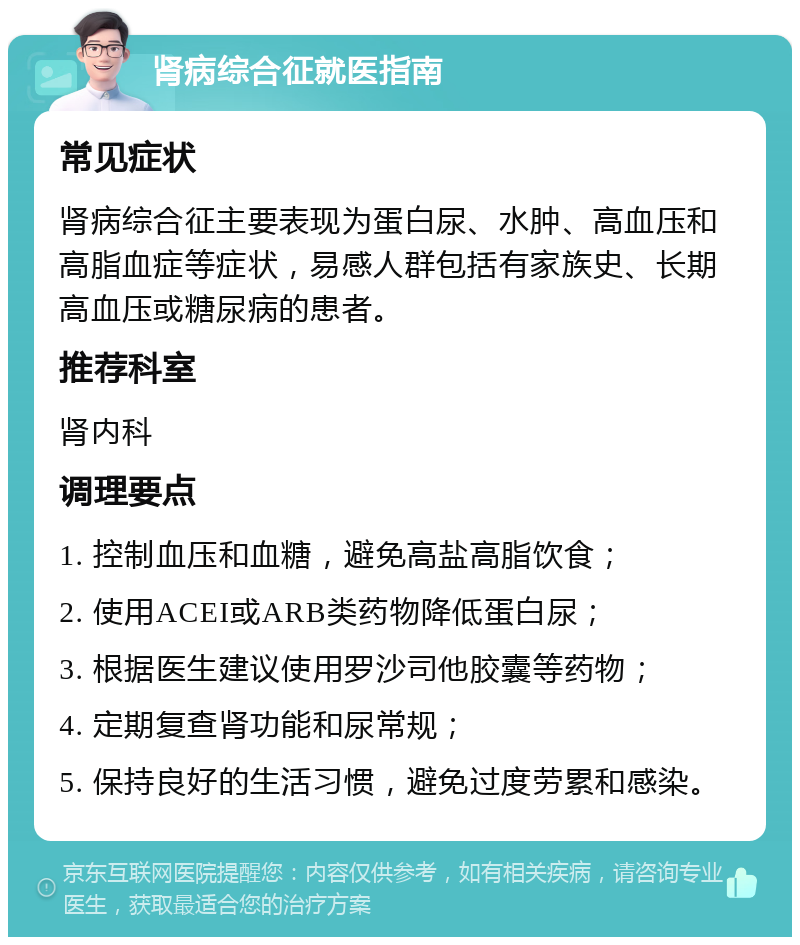 肾病综合征就医指南 常见症状 肾病综合征主要表现为蛋白尿、水肿、高血压和高脂血症等症状，易感人群包括有家族史、长期高血压或糖尿病的患者。 推荐科室 肾内科 调理要点 1. 控制血压和血糖，避免高盐高脂饮食； 2. 使用ACEI或ARB类药物降低蛋白尿； 3. 根据医生建议使用罗沙司他胶囊等药物； 4. 定期复查肾功能和尿常规； 5. 保持良好的生活习惯，避免过度劳累和感染。