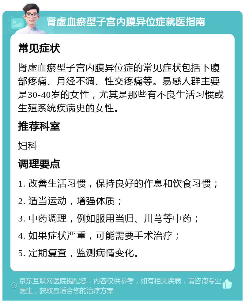 肾虚血瘀型子宫内膜异位症就医指南 常见症状 肾虚血瘀型子宫内膜异位症的常见症状包括下腹部疼痛、月经不调、性交疼痛等。易感人群主要是30-40岁的女性，尤其是那些有不良生活习惯或生殖系统疾病史的女性。 推荐科室 妇科 调理要点 1. 改善生活习惯，保持良好的作息和饮食习惯； 2. 适当运动，增强体质； 3. 中药调理，例如服用当归、川芎等中药； 4. 如果症状严重，可能需要手术治疗； 5. 定期复查，监测病情变化。