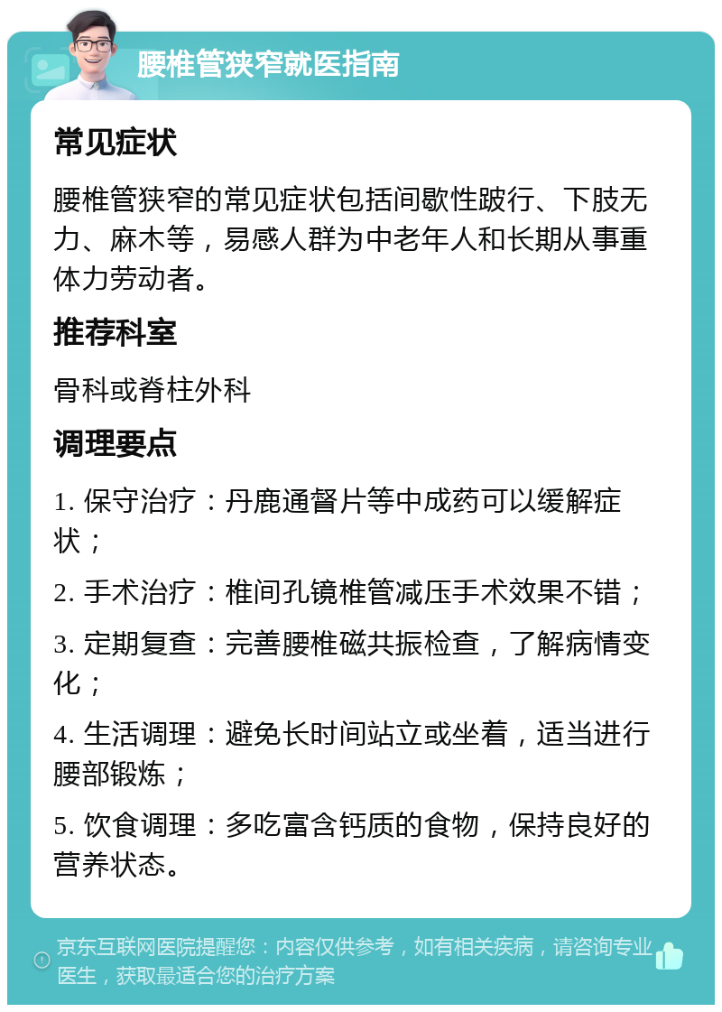 腰椎管狭窄就医指南 常见症状 腰椎管狭窄的常见症状包括间歇性跛行、下肢无力、麻木等，易感人群为中老年人和长期从事重体力劳动者。 推荐科室 骨科或脊柱外科 调理要点 1. 保守治疗：丹鹿通督片等中成药可以缓解症状； 2. 手术治疗：椎间孔镜椎管减压手术效果不错； 3. 定期复查：完善腰椎磁共振检查，了解病情变化； 4. 生活调理：避免长时间站立或坐着，适当进行腰部锻炼； 5. 饮食调理：多吃富含钙质的食物，保持良好的营养状态。